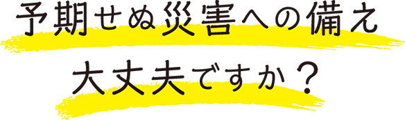 予期せぬ災害への備え大丈夫ですか？